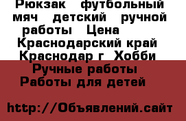 Рюкзак - футбольный мяч ( детский ) ручной работы › Цена ­ 700 - Краснодарский край, Краснодар г. Хобби. Ручные работы » Работы для детей   